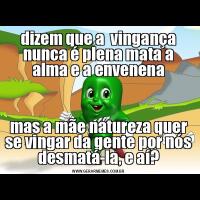 dizem que a  vingança nunca é plena mata a alma e a envenenamas a mãe natureza quer se vingar da gente por nós desmatá-la, e aí?