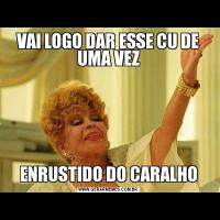 VAI LOGO DAR ESSE CU DE UMA VEZENRUSTIDO DO CARALHO