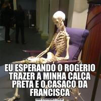 EU ESPERANDO O ROGÉRIO TRAZER A MINHA CALÇA PRETA E O CASACO DA FRANCISCA