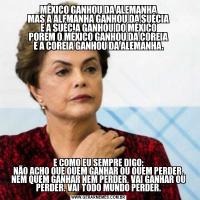 MÉXICO GANHOU DA ALEMANHA
MAS A ALEMANHA GANHOU DA SUÉCIA
E A SUÉCIA GANHOU DO MÉXICO
POREM O MÉXICO GANHOU DA COREIA
E A COREIA GANHOU DA ALEMANHA.E COMO EU SEMPRE DIGO:
NÃO ACHO QUE QUEM GANHAR OU QUEM PERDER, NEM QUEM GANHAR NEM PERDER, VAI GANHAR OU PERDER. VAI TODO MUNDO PERDER.