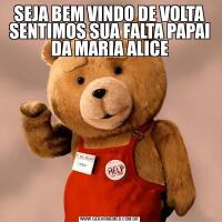 SEJA BEM VINDO DE VOLTA SENTIMOS SUA FALTA PAPAI DA MARIA ALICE