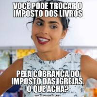 VOCÊ PODE TROCAR O IMPOSTO DOS LIVROSPELA COBRANÇA DO IMPOSTO DAS IGREJAS.
O QUE ACHA?