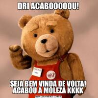 DRI ACABOOOOOU!SEJA BEM VINDA DE VOLTA! ACABOU A MOLEZA KKKK
