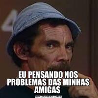 EU PENSANDO NOS PROBLEMAS DAS MINHAS AMIGAS 