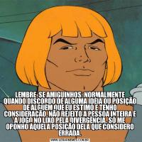 LEMBRE-SE AMIGUINHOS: NORMALMENTE QUANDO DISCORDO DE ALGUMA IDÉIA OU POSIÇÃO DE ALGUÉM QUE EU ESTIMO E TENHO CONSIDERAÇÃO, NÃO REJEITO A PESSOA INTEIRA E A JOGO NO LIXO PELA DIVERGÊNCIA, SÓ ME OPONHO ÀQUELA POSIÇÃO DELA QUE CONSIDERO ERRADA.