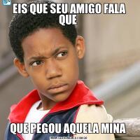 EIS QUE SEU AMIGO FALA QUE QUE PEGOU AQUELA MINA 