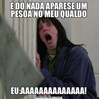 E DO NADA APARESE UM PESOA NO MEU QUALDOEU:AAAAAAAAAAAAAA!