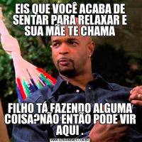 EIS QUE VOCÊ ACABA DE SENTAR PARA RELAXAR E SUA MÃE TE CHAMAFILHO TÁ FAZENDO ALGUMA COISA?NÃO ENTÃO PODE VIR AQUI .