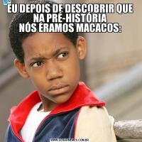 EU DEPOIS DE DESCOBRIR QUE NA PRÉ-HISTÓRIA
NÓS ÉRAMOS MACACOS: