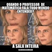 QUANDO O PROFESSOR  DE MATEMÁTICA FALA:TODO MUNDO ENTENDEU?A SALA INTEIRA