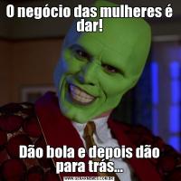 O negócio das mulheres é dar!Dão bola e depois dão para trás...