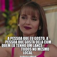 A PESSOA QUE EU GOSTO, A PESSOA QUE GOSTA DELA COM QUEM EU TENHO UM LANCE                                        TODOS NO MESMO LOCAL.
