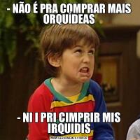 - NÃO É PRA COMPRAR MAIS ORQUÍDEAS- NI I PRI CIMPRIR MIS IRQUIDIS