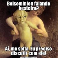 Bolsominion falando besteira?Aí, me solta. Eu preciso discutir com ele!