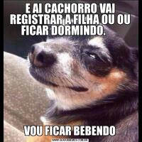E AI CACHORRO VAI REGISTRAR A FILHA OU OU FICAR DORMINDO.      VOU FICAR BEBENDO