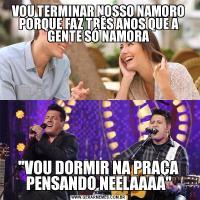 VOU TERMINAR NOSSO NAMORO PORQUE FAZ TRÊS ANOS QUE A GENTE SÓ NAMORA