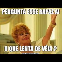 PERGUNTA ESSE RAPAZ AIO QUE LENTA DE VÉIA ?