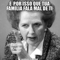 É  POR ISSO QUE TUA FAMÍLIA FALA MAL DE TI