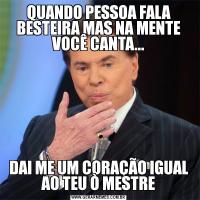 QUANDO PESSOA FALA BESTEIRA MAS NA MENTE VOCÊ CANTA...DAI ME UM CORAÇÃO IGUAL AO TEU Ò MESTRE