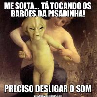 ME SOLTA... TÁ TOCANDO OS BARÕES DA PISADINHA!PRECISO DESLIGAR O SOM