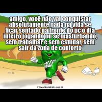 amigo, você não vai conquistar absolutamente nada na vida se ficar sentado na frente do pc o dia inteiro jogando ou se masturbando, sem trabalhar e sem estudar, sem sair da zona de conforto