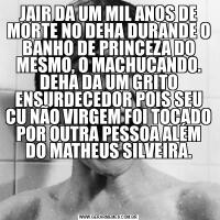 JAIR DA UM MIL ANOS DE MORTE NO DEHA DURANDE O BANHO DE PRINCEZA DO MESMO, O MACHUCANDO. DEHA DA UM GRITO ENSURDECEDOR POIS SEU CU NÃO VIRGEM FOI TOCADO POR OUTRA PESSOA ALÉM DO MATHEUS SILVEIRA.