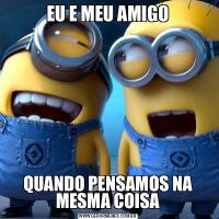 EU E MEU AMIGOQUANDO PENSAMOS NA MESMA COISA