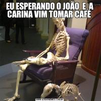 EU ESPERANDO O JOÃO  E  A CARINA VIM TOMAR CAFÉ 