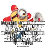 BOA TARDE, SEGUE PROMOÇÃO DE ÁLCOOL:    ÁLCOOL 46º 1L - MONTENEGRO, R$ 5,34   - ÁLCOOL 92,8º 1L MONTENEGRO, R$ 7,46 -    ÁLCOOL 70º 1L AGIFÁCIL, R$ 6,65.   FAÇA O SEU PEDIDO!!