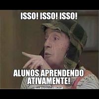 ISSO! ISSO! ISSO!ALUNOS APRENDENDO ATIVAMENTE!