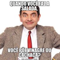 QUANDO VOCÊ FAZ A SALADA,VOCÊ PÕE VINAGRE OU CACHAÇA?