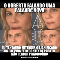 O ROBERTO FALANDO UMA PALAVRA NOVAEU TENTANDO ENTENDER O SIGNIFICADO DA PALAVRA PELO CONTEXTO PARA EU NÃO PERDER P RACIOCÍNIO