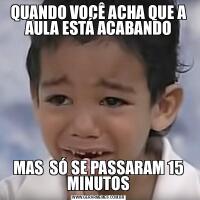 QUANDO VOCÊ ACHA QUE A AULA ESTÁ ACABANDOMAS  SÓ SE PASSARAM 15 MINUTOS