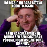 NO DIÁRIO DO CARA ESTAVA ESCRITO ASSIM;SE EU NASCESSE MULHER, QUERIA SER BEM GOSTOSA E PUTONA, IGUAL ÀS CANTORAS DO KPOP...!