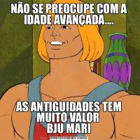NÃO SE PREOCUPE COM A IDADE AVANÇADA....AS ANTIGUIDADES TEM MUITO VALOR 
BJU MARI