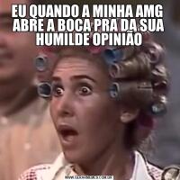 EU QUANDO A MINHA AMG  ABRE A BOCA PRA DA SUA HUMILDE OPINIÃO