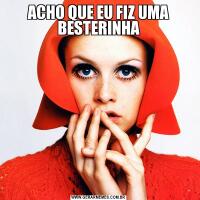 ACHO QUE EU FIZ UMA BESTERINHA