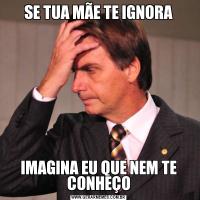 SE TUA MÃE TE IGNORAIMAGINA EU QUE NEM TE CONHEÇO