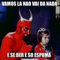 VAMOS LA NAO VAI DA NADAE SE DER E SO ESPUMA 