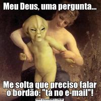 Meu Deus, uma pergunta...Me solta que preciso falar o bordão: 