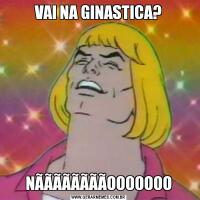 VAI NA GINASTICA?NÃÃÃÃÃÃÃÃOOOOOOO