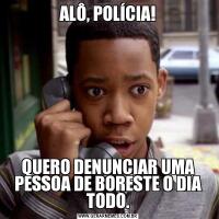 ALÔ, POLÍCIA!QUERO DENUNCIAR UMA PESSOA DE BORESTE O DIA TODO.