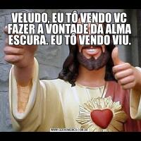 VELUDO, EU TÔ VENDO VC FAZER A VONTADE DA ALMA ESCURA. EU TÔ VENDO VIU.