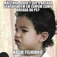 MÃEZINHA, O QUE É QUE A ARCADA DENTÁRIA TEM EM COMUM COM A ARCADA DO PÉ?NADA, FILHINHO.