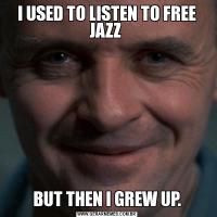 I USED TO LISTEN TO FREE JAZZ BUT THEN I GREW UP.