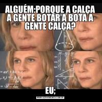 ALGUÉM:PORQUE A CALÇA A GENTE BOTAR A BOTA A GENTE CALÇA?EU;