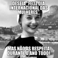 DESEJA “FELIZ DIA INTERNACIONAL DAS MULHERES”MAS NÃO AS RESPEITA DURANTE O ANO TODO!