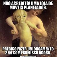 NÃO ACREDITO! UMA LOJA DE MÓVEIS PLANEJADOS.PRECISO FAZER UM ORÇAMENTO SEM COMPROMISSO AGORA.