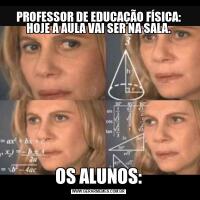 PROFESSOR DE EDUCAÇÃO FÍSICA: HOJE A AULA VAI SER NA SALA.OS ALUNOS: