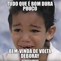 TUDO QUE É BOM DURA POUCOBEM-VINDA DE VOLTA DEBORAY